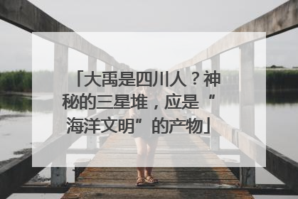 大禹是四川人？神秘的三星堆，应是“海洋文明”的产物