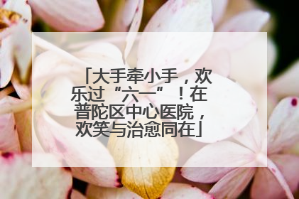 大手牵小手，欢乐过“六一”！在普陀区中心医院，欢笑与治愈同在