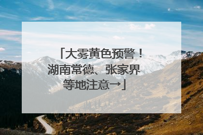 大雾黄色预警！湖南常德、张家界等地注意→