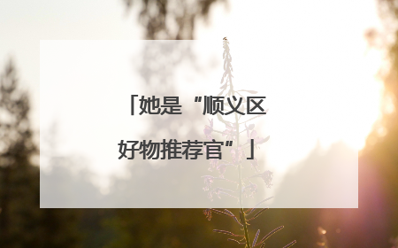 她是“顺义区好物推荐官”