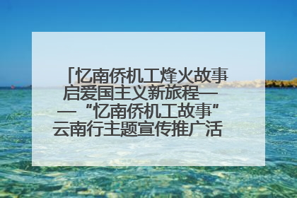 忆南侨机工烽火故事 启爱国主义新旅程——“忆南侨机工故事”云南行主题宣传推广活动圆满收官