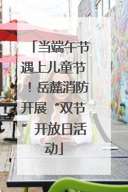 当端午节遇上儿童节！岳麓消防开展“双节”开放日活动