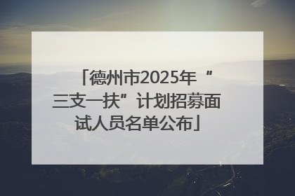 德州市2025年“三支一扶”计划招募面试人员名单公布