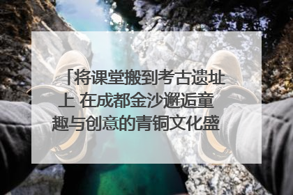 将课堂搬到考古遗址上 在成都金沙邂逅童趣与创意的青铜文化盛宴｜文化中国行