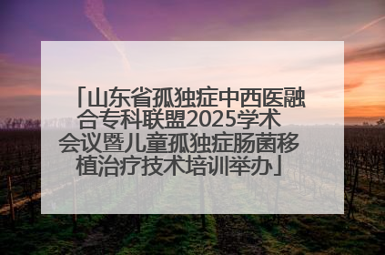 山东省孤独症中西医融合专科联盟2025学术会议暨儿童孤独症肠菌移植治疗技术培训举办