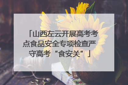 山西左云开展高考考点食品安全专项检查严守高考“食安关”