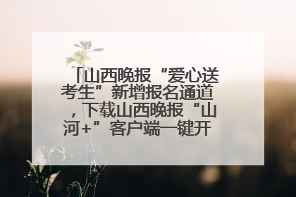 山西晚报“爱心送考生”新增报名通道，下载山西晚报“山河+”客户端一键开启高考爱心护航