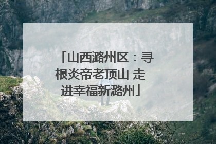山西潞州区：寻根炎帝老顶山 走进幸福新潞州