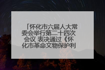怀化市六届人大常委会举行第二十四次会议 表决通过《怀化市革命文物保护利用若干规定》