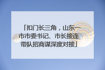扣门长三角，山东一市市委书记、市长接连带队招商谋深度对接