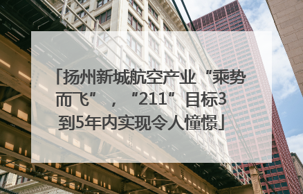 扬州新城航空产业“乘势而飞”，“211”目标3到5年内实现令人憧憬
