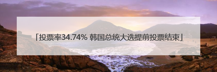投票率34.74% 韩国总统大选提前投票结束