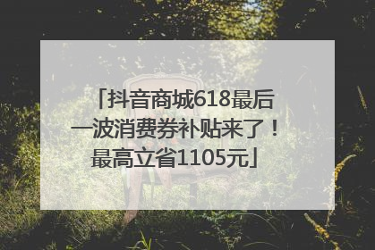 抖音商城618最后一波消费券补贴来了！最高立省1105元