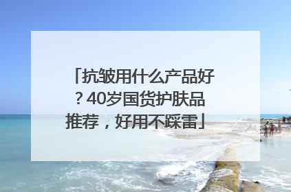 抗皱用什么产品好？40岁国货护肤品推荐，好用不踩雷