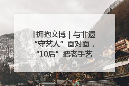 拥抱文博｜与非遗“守艺人”面对面，“10后”把老手艺玩出“潮”花样