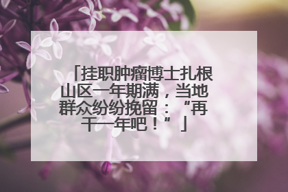挂职肿瘤博士扎根山区一年期满，当地群众纷纷挽留：“再干一年吧！”