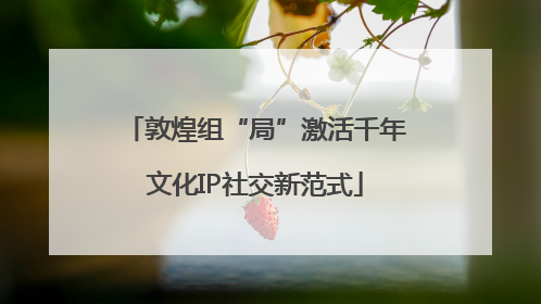 敦煌组“局”激活千年文化IP社交新范式