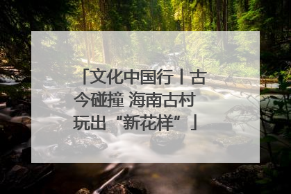 文化中国行丨古今碰撞 海南古村玩出“新花样”