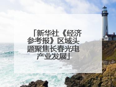 新华社《经济参考报》区域头题聚焦长春光电产业发展