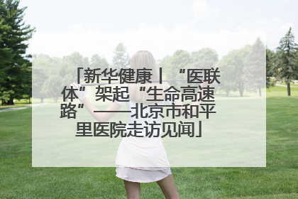 新华健康丨“医联体”架起“生命高速路”——北京市和平里医院走访见闻