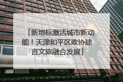 新地标激活城市新动能！天津和平区政协建言文旅融合发展