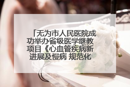 无为市人民医院成功举办省级医学继教项目《心血管疾病新进展及慢病 规范化诊疗》培训班
