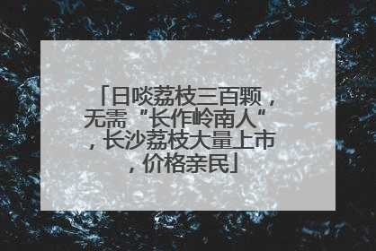 日啖荔枝三百颗，无需“长作岭南人”，长沙荔枝大量上市，价格亲民