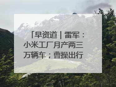 早资道｜雷军：小米工厂月产两三万辆车；曹操出行开启招股