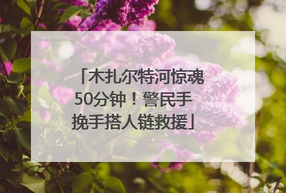 木扎尔特河惊魂50分钟！警民手挽手搭人链救援
