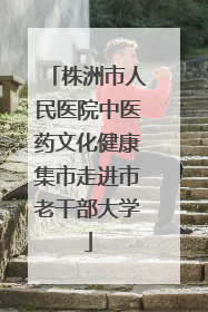 株洲市人民医院中医药文化健康集市走进市老干部大学