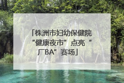 株洲市妇幼保健院“健康夜市”点亮“厂BA”赛场
