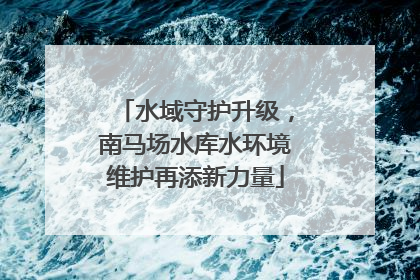 水域守护升级，南马场水库水环境维护再添新力量