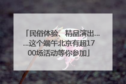 民俗体验、精品演出……这个端午北京有超1700场活动等你参加