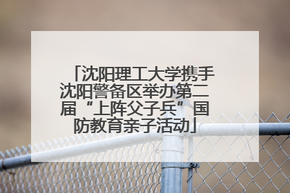 沈阳理工大学携手沈阳警备区举办第二届“上阵父子兵”国防教育亲子活动