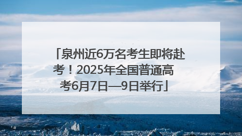 泉州近6万名考生即将赴考！2025年全国普通高考6月7日—9日举行