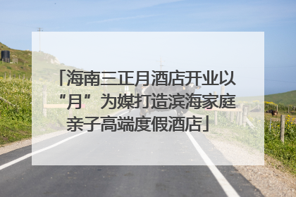 海南三正月酒店开业以“月”为媒打造滨海家庭亲子高端度假酒店