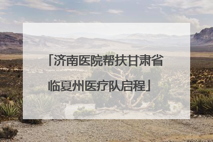 济南医院帮扶甘肃省临夏州医疗队启程