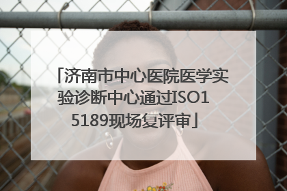 济南市中心医院医学实验诊断中心通过ISO15189现场复评审