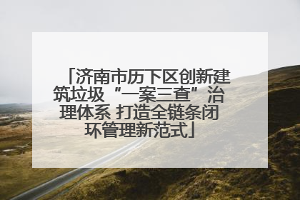 济南市历下区创新建筑垃圾“一案三查”治理体系 打造全链条闭环管理新范式