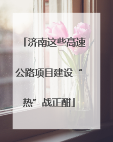 济南这些高速公路项目建设“热”战正酣