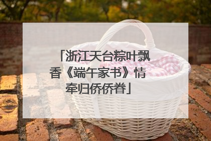 浙江天台粽叶飘香《端午家书》情牵归侨侨眷