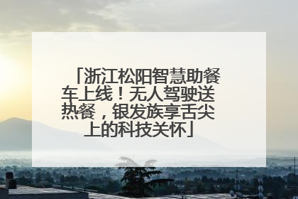浙江松阳智慧助餐车上线！无人驾驶送热餐，银发族享舌尖上的科技关怀