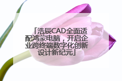 浩辰CAD全面适配鸿蒙电脑，开启企业跨终端数字化创新设计新纪元