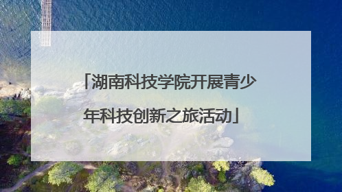湖南科技学院开展青少年科技创新之旅活动