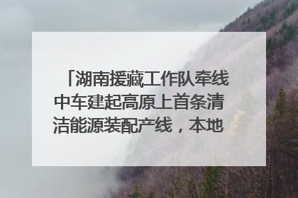 湖南援藏工作队牵线中车建起高原上首条清洁能源装配产线，本地大学生成车间检验员