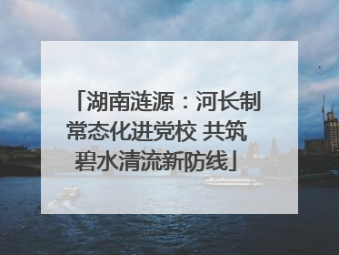 湖南涟源：河长制常态化进党校 共筑碧水清流新防线