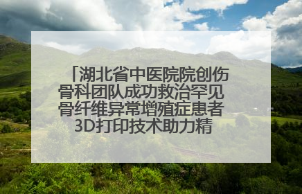 湖北省中医院院创伤骨科团队成功救治罕见骨纤维异常增殖症患者 3D打印技术助力精准矫形手术