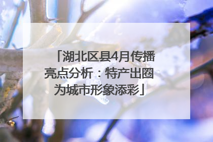 湖北区县4月传播亮点分析：特产出圈为城市形象添彩
