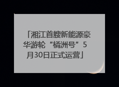 湘江首艘新能源豪华游轮“橘洲号”5月30日正式运营