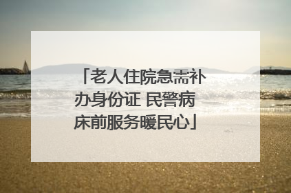 老人住院急需补办身份证 民警病床前服务暖民心